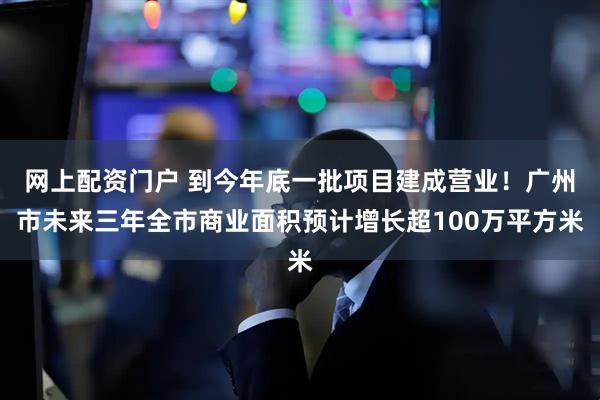 网上配资门户 到今年底一批项目建成营业！广州市未来三年全市商业面积预计增长超100万平方米