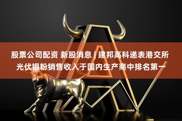 股票公司配资 新股消息 | 建邦高科递表港交所 光伏银粉销售收入于国内生产商中排名第一