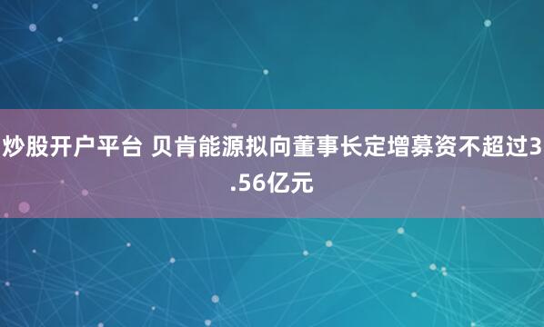 炒股开户平台 贝肯能源拟向董事长定增募资不超过3.56亿元