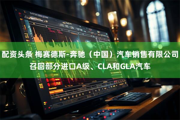 配资头条 梅赛德斯-奔驰（中国）汽车销售有限公司召回部分进口A级、CLA和GLA汽车