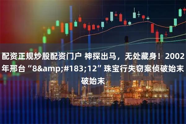 配资正规炒股配资门户 神探出马，无处藏身！2002年邢台“8·12”珠宝行失窃案侦破始末