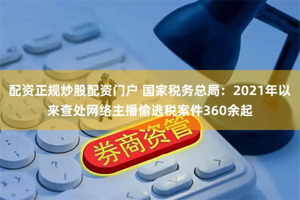 配资正规炒股配资门户 国家税务总局：2021年以来查处网络主播偷逃税案件360余起