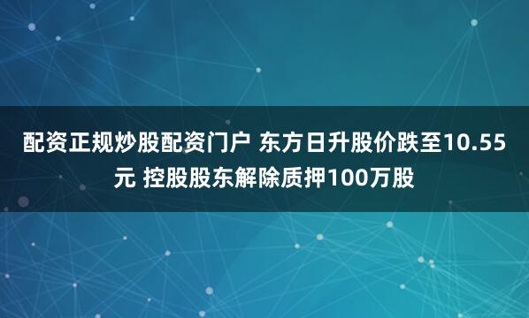 配资正规炒股配资门户 东方日升股价跌至10.55元 控股股东解除质押100万股