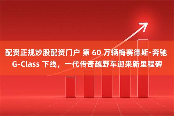 配资正规炒股配资门户 第 60 万辆梅赛德斯-奔驰 G-Class 下线，一代传奇越野车迎来新里程碑