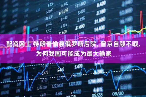 配资网上 特朗普偷袭俄罗斯后院, 普京自顾不暇, 为何我国可能成为最大输家