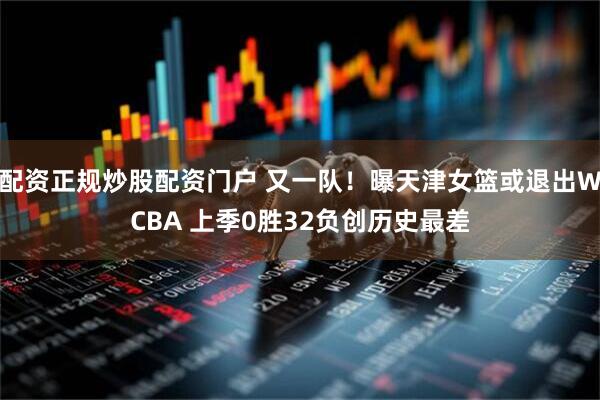 配资正规炒股配资门户 又一队！曝天津女篮或退出WCBA 上季0胜32负创历史最差