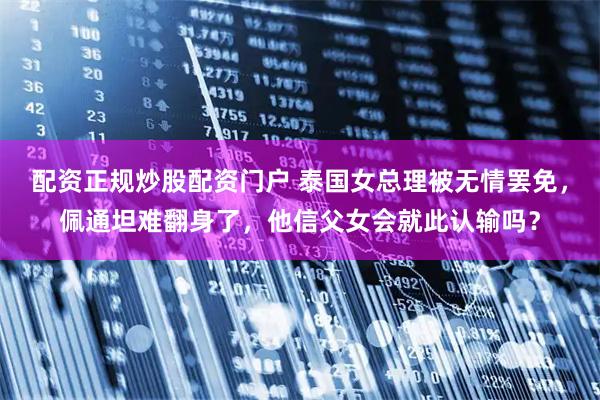 配资正规炒股配资门户 泰国女总理被无情罢免，佩通坦难翻身了，他信父女会就此认输吗？