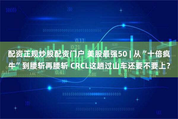 配资正规炒股配资门户 美股最强50 | 从“十倍疯牛”到腰斩再腰斩 CRCL这趟过山车还要不要上？